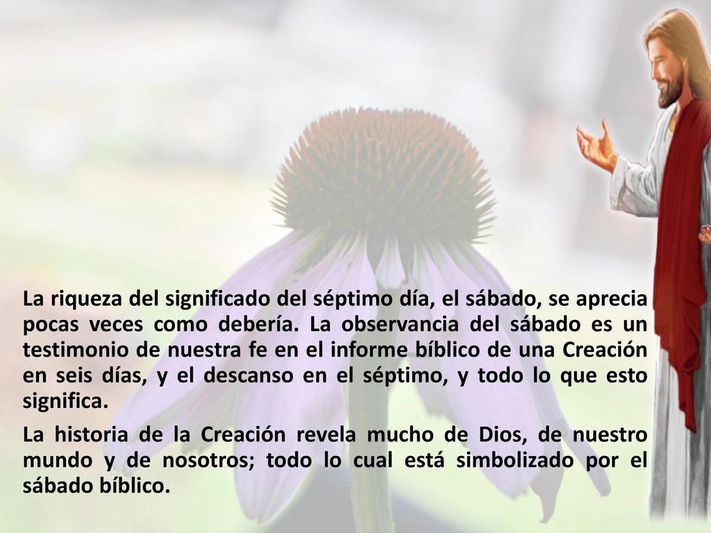La riqueza del significado del séptimo día, el sábado, se aprecia pocas veces como debería. La observancia del sábado es un testimonio de nuestra fe en el informe bíblico de una Creación en seis días, y el descanso en el séptimo, y todo lo que esto significa.