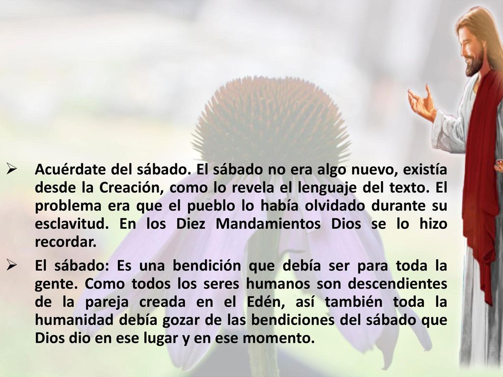 Acuérdate del sábado. El sábado no era algo nuevo, existía desde la Creación, como lo revela el lenguaje del texto. El problema era que el pueblo lo había olvidado durante su esclavitud. En los Diez Mandamientos Dios se lo hizo recordar.
