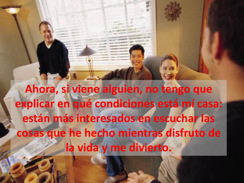 Ahora, si viene alguien, no tengo que explicar en qué condiciones está mí casa: están más interesados en escuchar las cosas que he hecho mientras disfruto de la vida y me divierto.