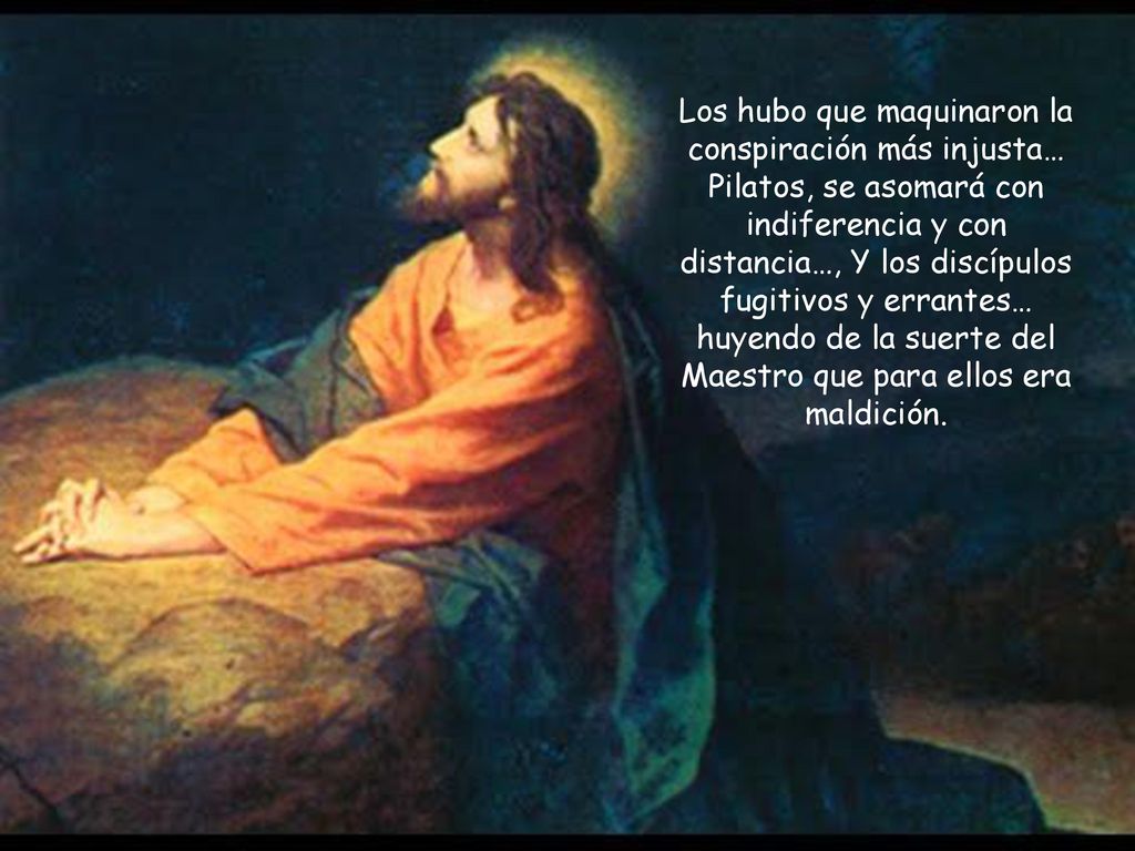 Los hubo que maquinaron la conspiración más injusta… Pilatos, se asomará con indiferencia y con distancia…, Y los discípulos fugitivos y errantes… huyendo de la suerte del Maestro que para ellos era maldición.