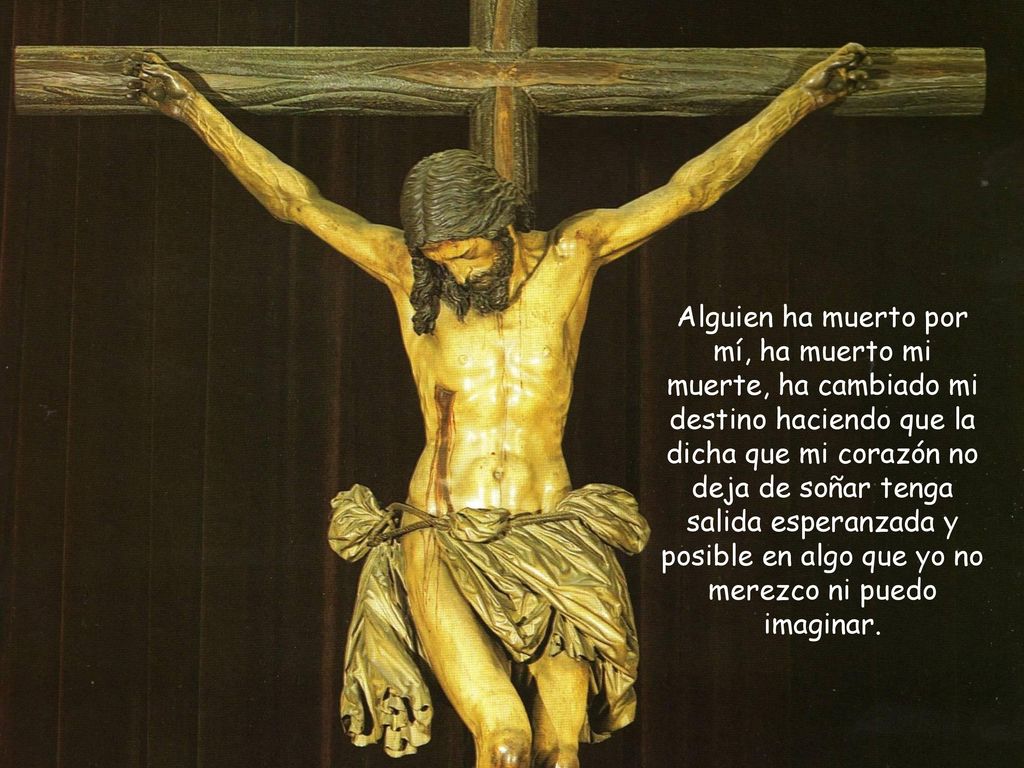 Alguien ha muerto por mí, ha muerto mi muerte, ha cambiado mi destino haciendo que la dicha que mi corazón no deja de soñar tenga salida esperanzada y posible en algo que yo no merezco ni puedo imaginar.