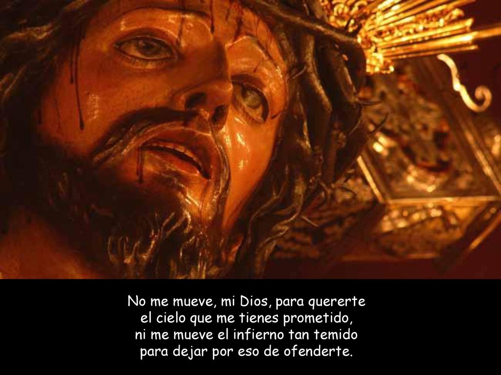 No me mueve, mi Dios, para quererte el cielo que me tienes prometido, ni me mueve el infierno tan temido para dejar por eso de ofenderte.