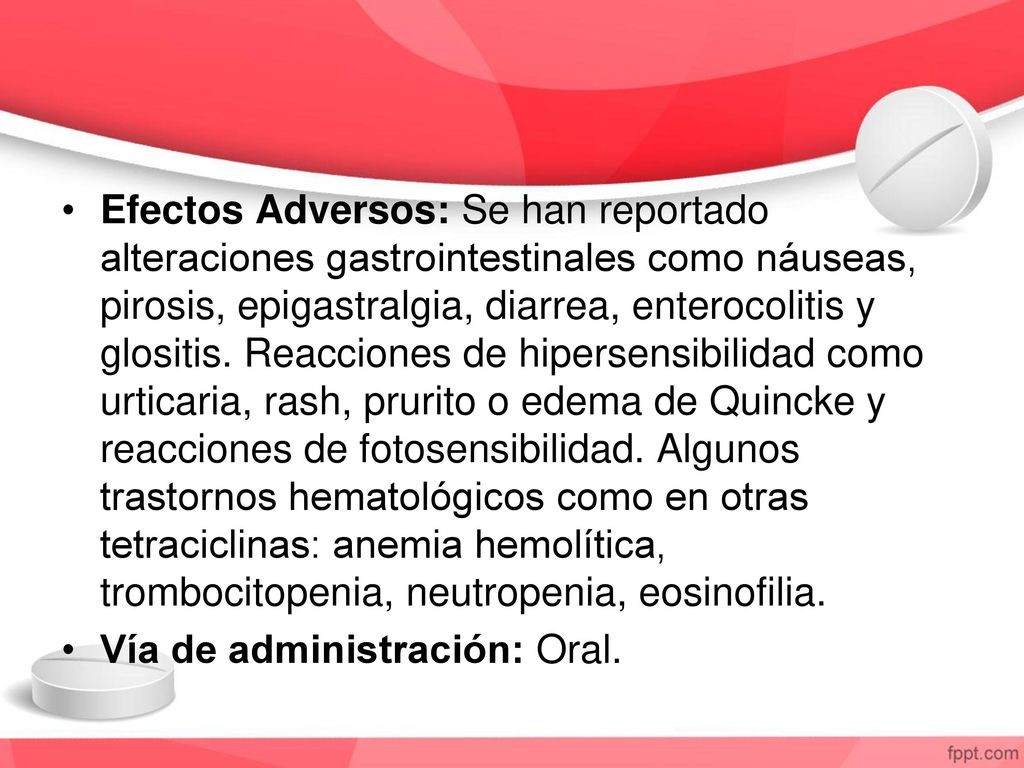Efectos Adversos: Se han reportado alteraciones gastrointestinales como náuseas, pirosis, epigastralgia, diarrea, enterocolitis y glositis. Reacciones de hipersensibilidad como urticaria, rash, prurito o edema de Quincke y reacciones de fotosensibilidad. Algunos trastornos hematológicos como en otras tetraciclinas: anemia hemolítica, trombocitopenia, neutropenia, eosinofilia.