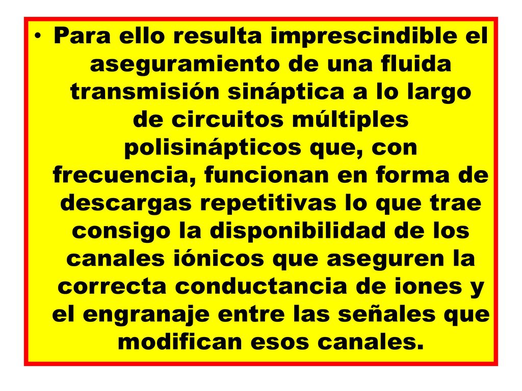 Para ello resulta imprescindible el aseguramiento de una fluida transmisión sináptica a lo largo de circuitos múltiples polisinápticos que, con frecuencia, funcionan en forma de descargas repetitivas lo que trae consigo la disponibilidad de los canales iónicos que aseguren la correcta conductancia de iones y el engranaje entre las señales que modifican esos canales.