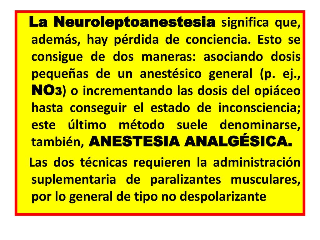 La Neuroleptoanestesia significa que, además, hay pérdida de conciencia. Esto se consigue de dos maneras: asociando dosis pequeñas de un anestésico general (p. ej., NO3) o incrementando las dosis del opiáceo hasta conseguir el estado de inconsciencia; este último método suele denominarse, también, ANESTESIA ANALGÉSICA.