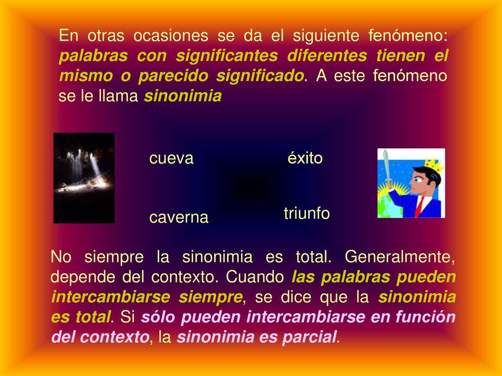 En otras ocasiones se da el siguiente fenómeno: palabras con significantes diferentes tienen el mismo o parecido significado. A este fenómeno se le llama sinonimia