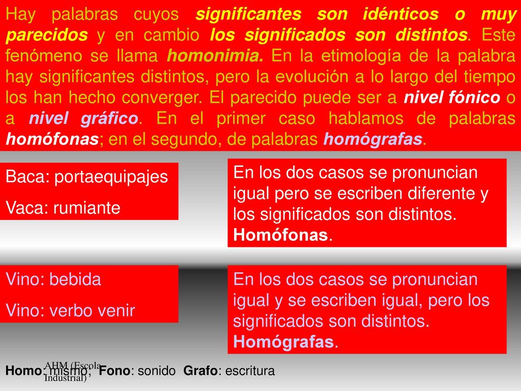 Hay palabras cuyos significantes son idénticos o muy parecidos y en cambio los significados son distintos. Este fenómeno se llama homonimia. En la etimología de la palabra hay significantes distintos, pero la evolución a lo largo del tiempo los han hecho converger. El parecido puede ser a nivel fónico o a nivel gráfico. En el primer caso hablamos de palabras homófonas; en el segundo, de palabras homógrafas.