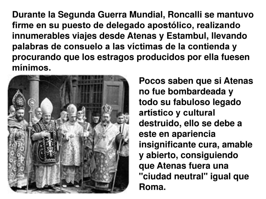 Durante la Segunda Guerra Mundial, Roncalli se mantuvo firme en su puesto de delegado apostólico, realizando innumerables viajes desde Atenas y Estambul, llevando palabras de consuelo a las víctimas de la contienda y procurando que los estragos producidos por ella fuesen mínimos.