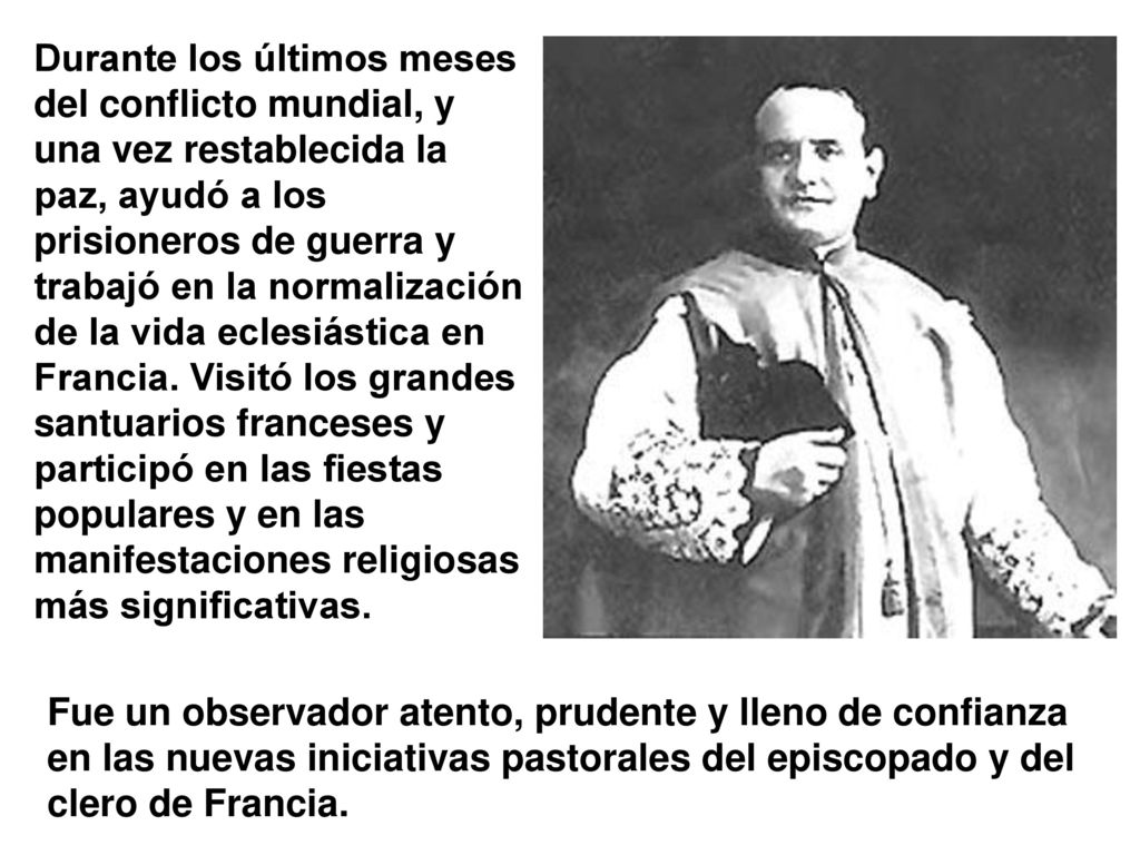 Durante los últimos meses del conflicto mundial, y una vez restablecida la paz, ayudó a los prisioneros de guerra y trabajó en la normalización de la vida eclesiástica en Francia. Visitó los grandes santuarios franceses y participó en las fiestas populares y en las manifestaciones religiosas más significativas.