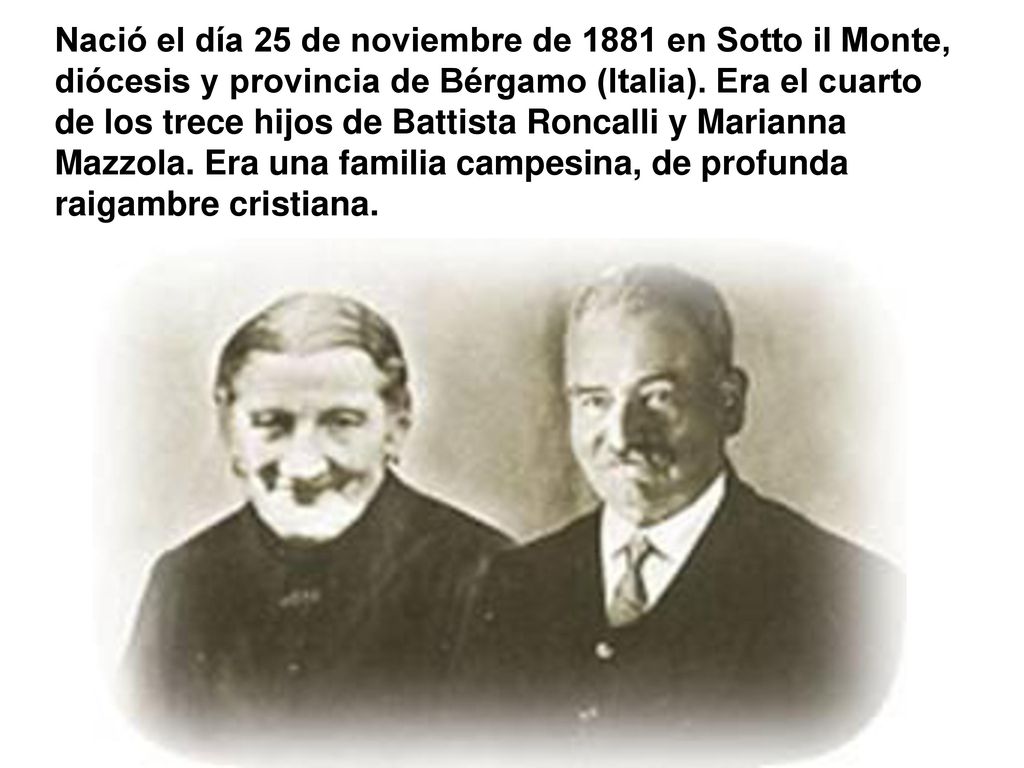 Nació el día 25 de noviembre de 1881 en Sotto il Monte, diócesis y provincia de Bérgamo (Italia).