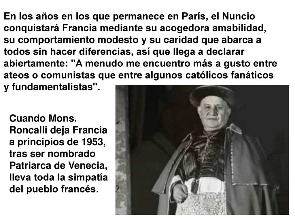 En los años en los que permanece en París, el Nuncio conquistará Francia mediante su acogedora amabilidad, su comportamiento modesto y su caridad que abarca a todos sin hacer diferencias, así que llega a declarar abiertamente: A menudo me encuentro más a gusto entre ateos o comunistas que entre algunos católicos fanáticos y fundamentalistas .