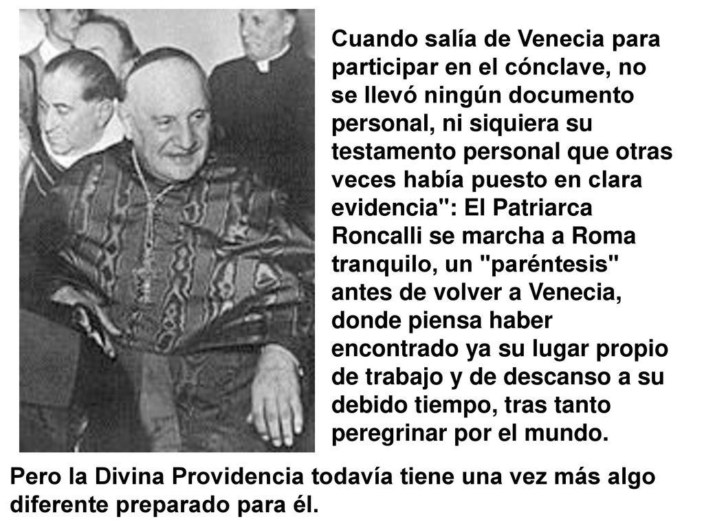 Cuando salía de Venecia para participar en el cónclave, no se llevó ningún documento personal, ni siquiera su testamento personal que otras veces había puesto en clara evidencia : El Patriarca Roncalli se marcha a Roma tranquilo, un paréntesis antes de volver a Venecia, donde piensa haber encontrado ya su lugar propio de trabajo y de descanso a su debido tiempo, tras tanto peregrinar por el mundo.