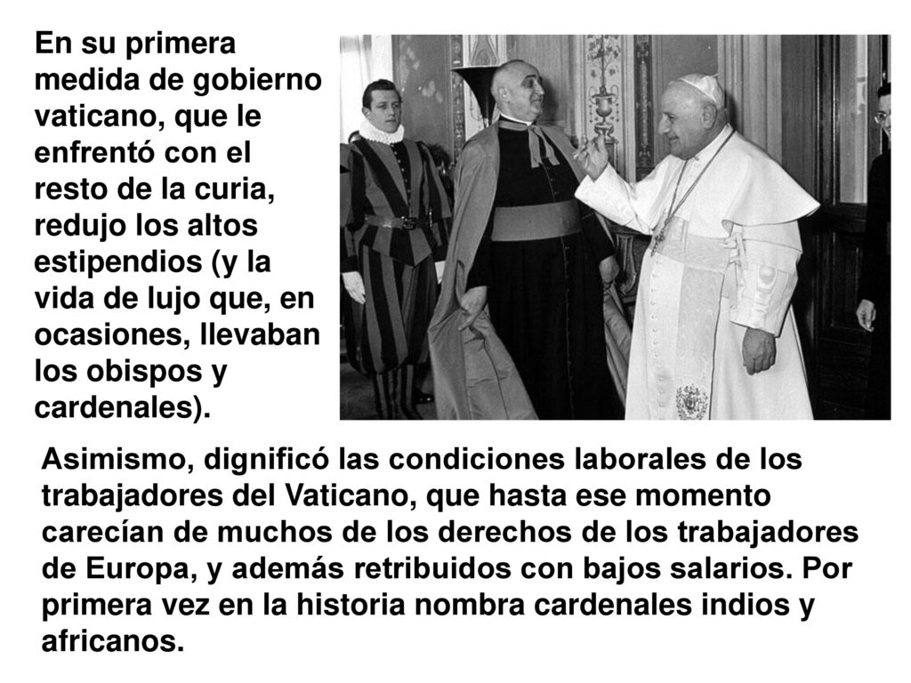En su primera medida de gobierno vaticano, que le enfrentó con el resto de la curia, redujo los altos estipendios (y la vida de lujo que, en ocasiones, llevaban los obispos y cardenales).