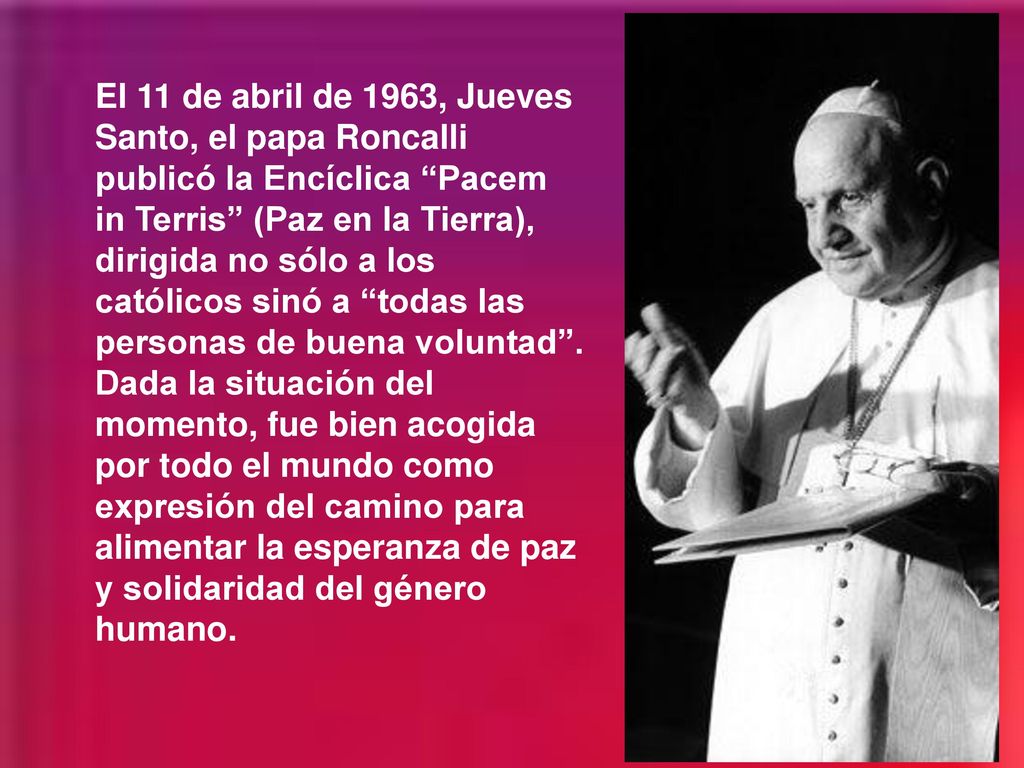 El 11 de abril de 1963, Jueves Santo, el papa Roncalli publicó la Encíclica Pacem in Terris (Paz en la Tierra), dirigida no sólo a los católicos sinó a todas las personas de buena voluntad .