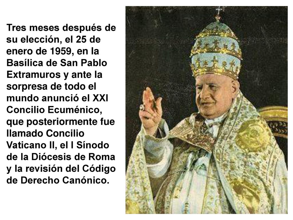 Tres meses después de su elección, el 25 de enero de 1959, en la Basílica de San Pablo Extramuros y ante la sorpresa de todo el mundo anunció el XXI Concilio Ecuménico, que posteriormente fue llamado Concilio Vaticano II, el I Sínodo de la Diócesis de Roma y la revisión del Código de Derecho Canónico.
