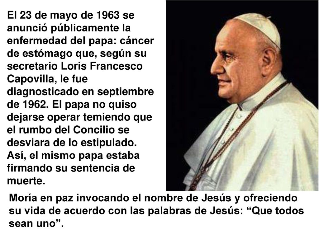 El 23 de mayo de 1963 se anunció públicamente la enfermedad del papa: cáncer de estómago que, según su secretario Loris Francesco Capovilla, le fue diagnosticado en septiembre de El papa no quiso dejarse operar temiendo que el rumbo del Concilio se desviara de lo estipulado. Así, el mismo papa estaba firmando su sentencia de muerte.