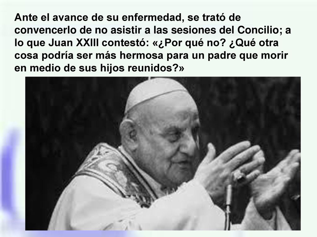 Ante el avance de su enfermedad, se trató de convencerlo de no asistir a las sesiones del Concilio; a lo que Juan XXIII contestó: «¿Por qué no.