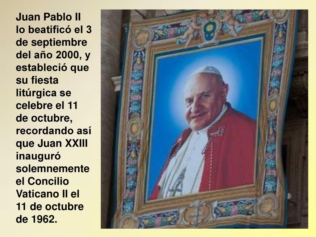Juan Pablo II lo beatificó el 3 de septiembre del año 2000, y estableció que su fiesta litúrgica se celebre el 11 de octubre, recordando así que Juan XXIII inauguró solemnemente el Concilio Vaticano II el 11 de octubre de 1962.