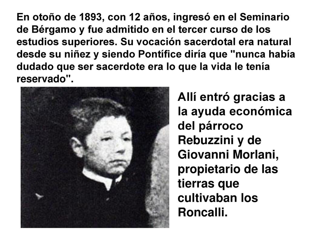 En otoño de 1893, con 12 años, ingresó en el Seminario de Bérgamo y fue admitido en el tercer curso de los estudios superiores. Su vocación sacerdotal era natural desde su niñez y siendo Pontífice diría que nunca había dudado que ser sacerdote era lo que la vida le tenía reservado .