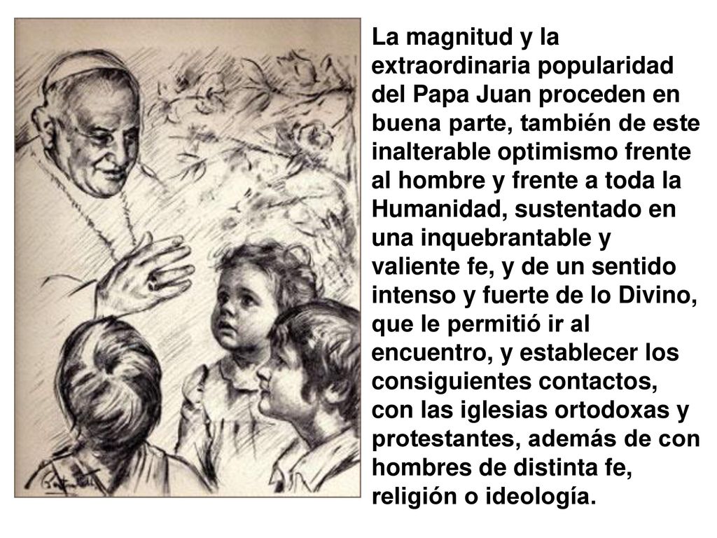 La magnitud y la extraordinaria popularidad del Papa Juan proceden en buena parte, también de este inalterable optimismo frente al hombre y frente a toda la Humanidad, sustentado en una inquebrantable y valiente fe, y de un sentido intenso y fuerte de lo Divino, que le permitió ir al encuentro, y establecer los consiguientes contactos, con las iglesias ortodoxas y protestantes, además de con hombres de distinta fe, religión o ideología.