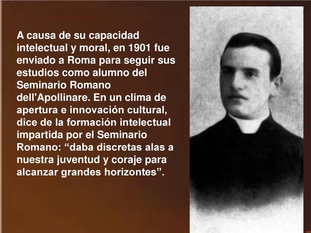 A causa de su capacidad intelectual y moral, en 1901 fue enviado a Roma para seguir sus estudios como alumno del Seminario Romano dell Apollinare.