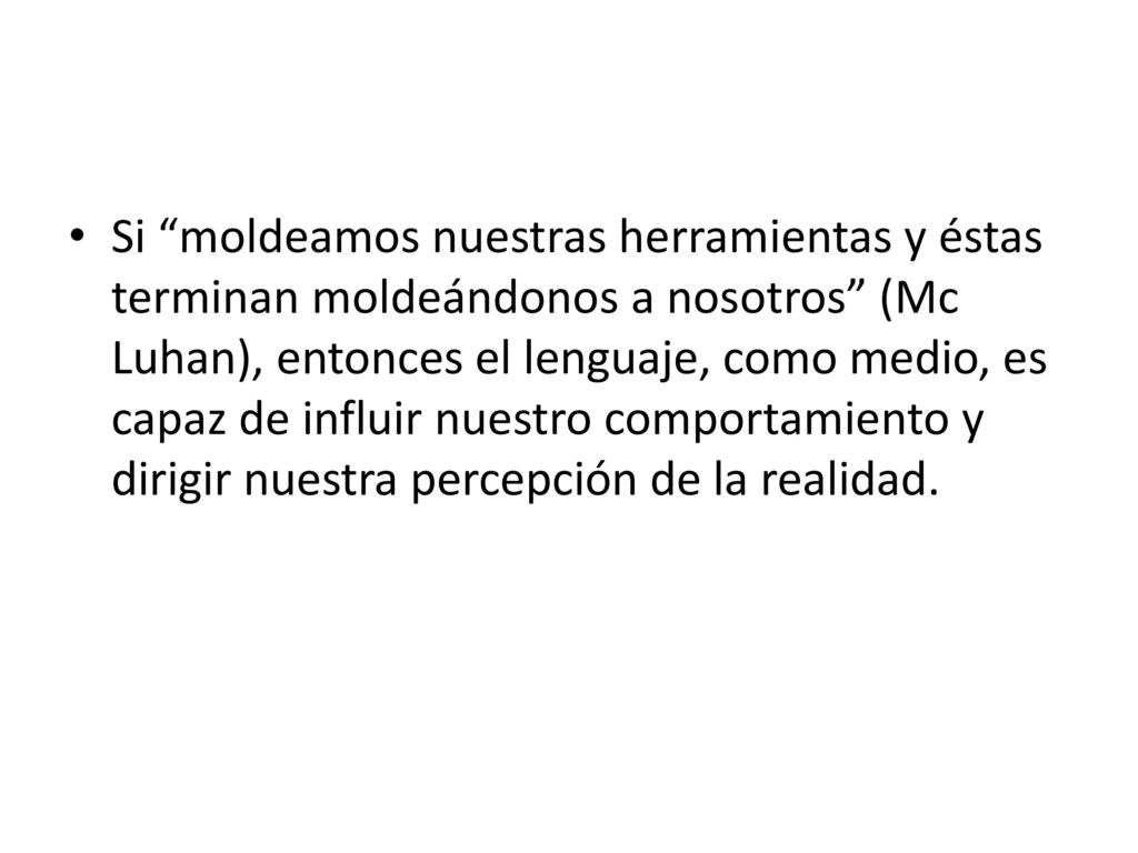 Si moldeamos nuestras herramientas y éstas terminan moldeándonos a nosotros (Mc Luhan), entonces el lenguaje, como medio, es capaz de influir nuestro comportamiento y dirigir nuestra percepción de la realidad.