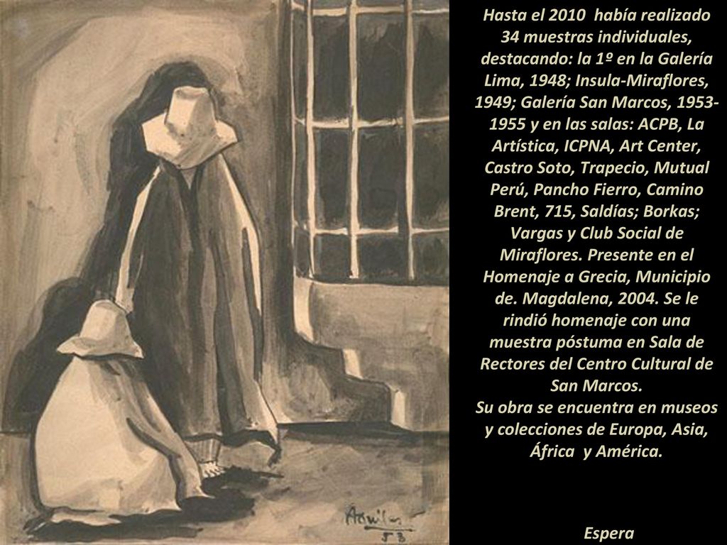Hasta el 2010 había realizado 34 muestras individuales, destacando: la 1º en la Galería Lima, 1948; Insula-Miraflores, 1949; Galería San Marcos, y en las salas: ACPB, La Artística, ICPNA, Art Center, Castro Soto, Trapecio, Mutual Perú, Pancho Fierro, Camino Brent, 715, Saldías; Borkas; Vargas y Club Social de Miraflores. Presente en el Homenaje a Grecia, Municipio de. Magdalena, Se le rindió homenaje con una muestra póstuma en Sala de Rectores del Centro Cultural de San Marcos.