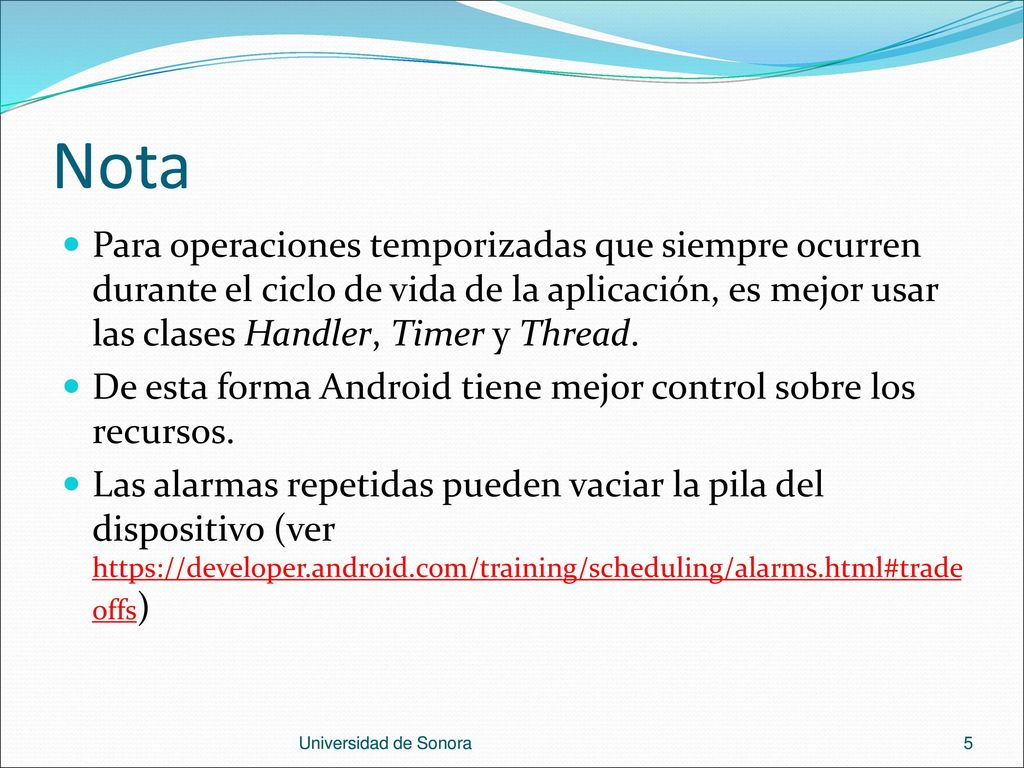 Nota Para operaciones temporizadas que siempre ocurren durante el ciclo de vida de la aplicación, es mejor usar las clases Handler, Timer y Thread.