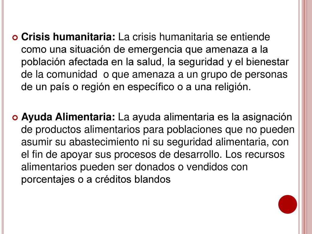 Crisis humanitaria: La crisis humanitaria se entiende como una situación de emergencia que amenaza a la población afectada en la salud, la seguridad y el bienestar de la comunidad o que amenaza a un grupo de personas de un país o región en específico o a una religión.