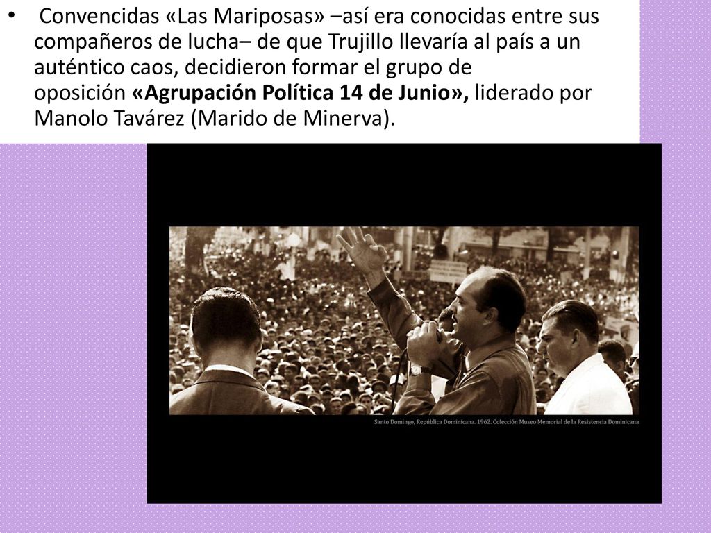 Convencidas «Las Mariposas» –así era conocidas entre sus compañeros de lucha– de que Trujillo llevaría al país a un auténtico caos, decidieron formar el grupo de oposición «Agrupación Política 14 de Junio», liderado por Manolo Tavárez (Marido de Minerva).