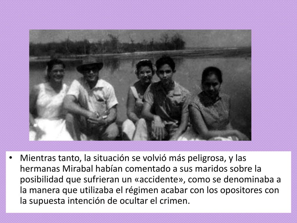 Mientras tanto, la situación se volvió más peligrosa, y las hermanas Mirabal habían comentado a sus maridos sobre la posibilidad que sufrieran un «accidente», como se denominaba a la manera que utilizaba el régimen acabar con los opositores con la supuesta intención de ocultar el crimen.