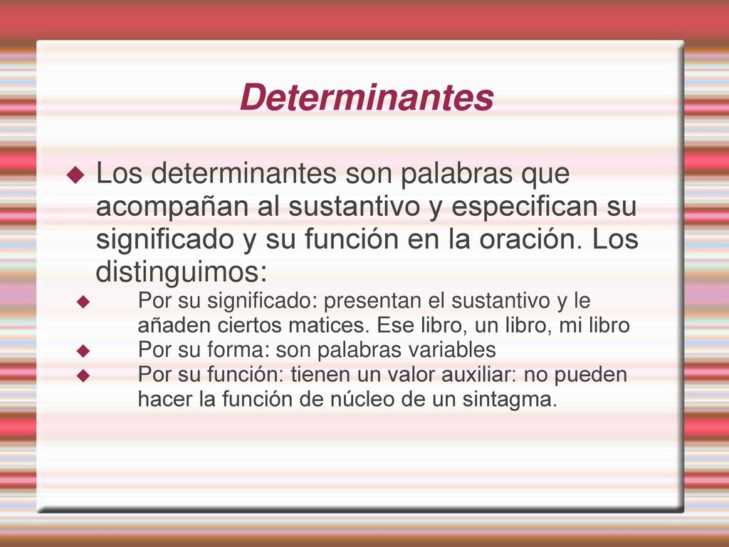 Determinantes Los determinantes son palabras que acompañan al sustantivo y especifican su significado y su función en la oración. Los distinguimos: