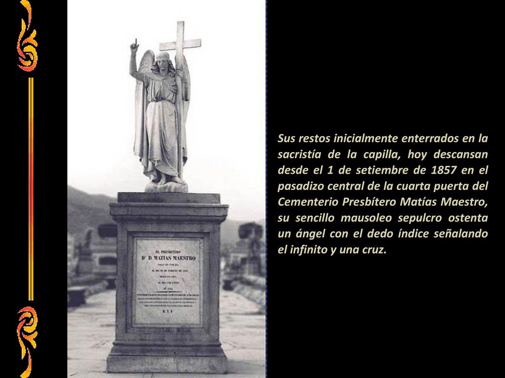 Sus restos inicialmente enterrados en la sacristía de la capilla, hoy descansan desde el 1 de setiembre de 1857 en el pasadizo central de la cuarta puerta del Cementerio Presbítero Matías Maestro, su sencillo mausoleo sepulcro ostenta un ángel con el dedo índice señalando el infinito y una cruz.
