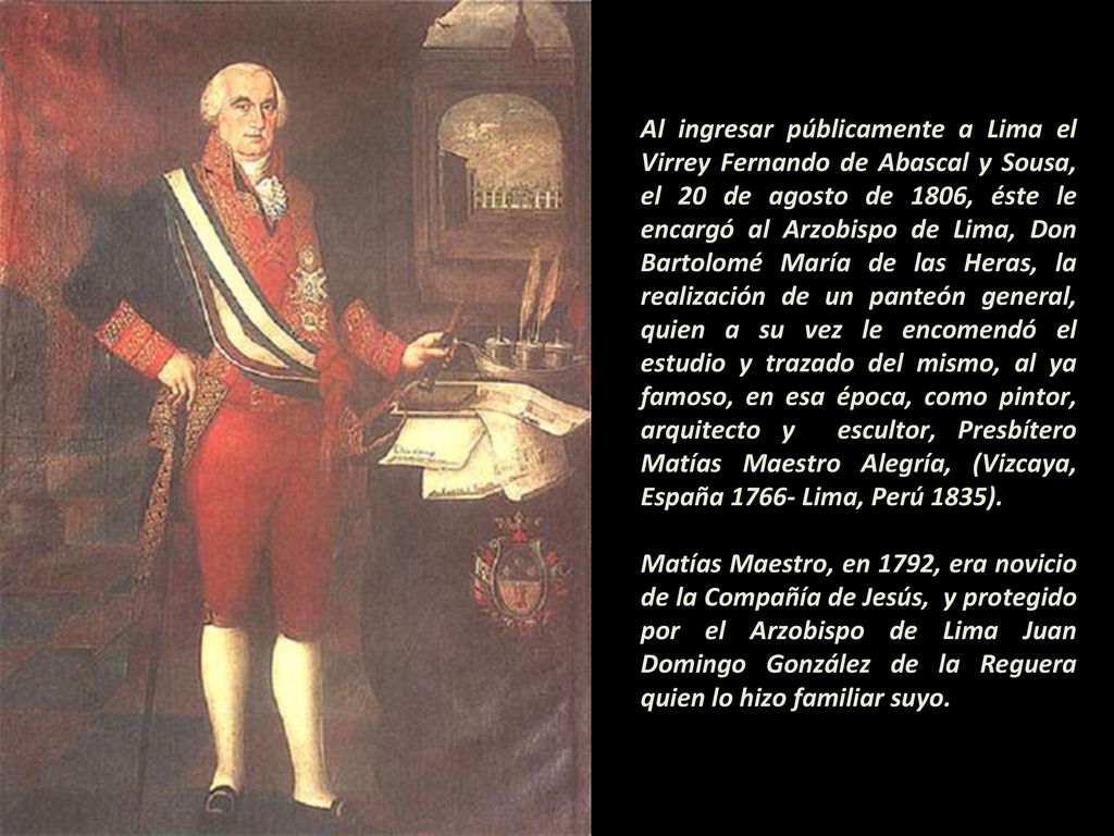 Al ingresar públicamente a Lima el Virrey Fernando de Abascal y Sousa, el 20 de agosto de 1806, éste le encargó al Arzobispo de Lima, Don Bartolomé María de las Heras, la realización de un panteón general, quien a su vez le encomendó el estudio y trazado del mismo, al ya famoso, en esa época, como pintor, arquitecto y escultor, Presbítero Matías Maestro Alegría, (Vizcaya, España Lima, Perú 1835).