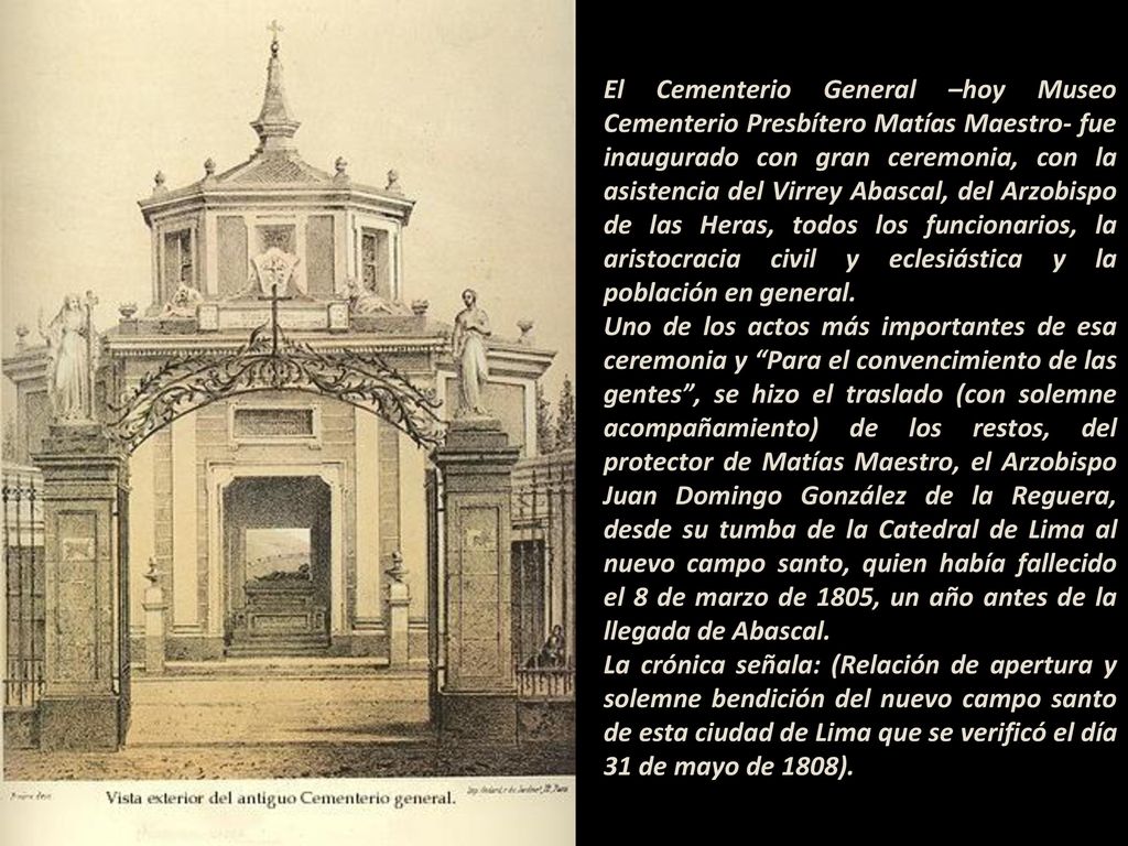 El Cementerio General –hoy Museo Cementerio Presbítero Matías Maestro- fue inaugurado con gran ceremonia, con la asistencia del Virrey Abascal, del Arzobispo de las Heras, todos los funcionarios, la aristocracia civil y eclesiástica y la población en general