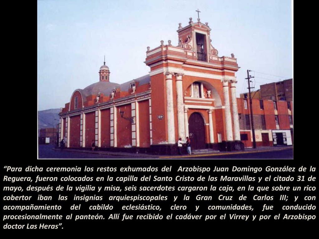 Para dicha ceremonia los restos exhumados del Arzobispo Juan Domingo González de la Reguera, fueron colocados en la capilla del Santo Cristo de las Maravillas y el citado 31 de mayo, después de la vigilia y misa, seis sacerdotes cargaron la caja, en la que sobre un rico cobertor iban las insignias arquiespiscopales y la Gran Cruz de Carlos III; y con acompañamiento del cabildo eclesiástico, clero y comunidades, fue conducido procesionalmente al panteón. Allí fue recibido el cadáver por el Virrey y por el Arzobispo doctor Las Heras