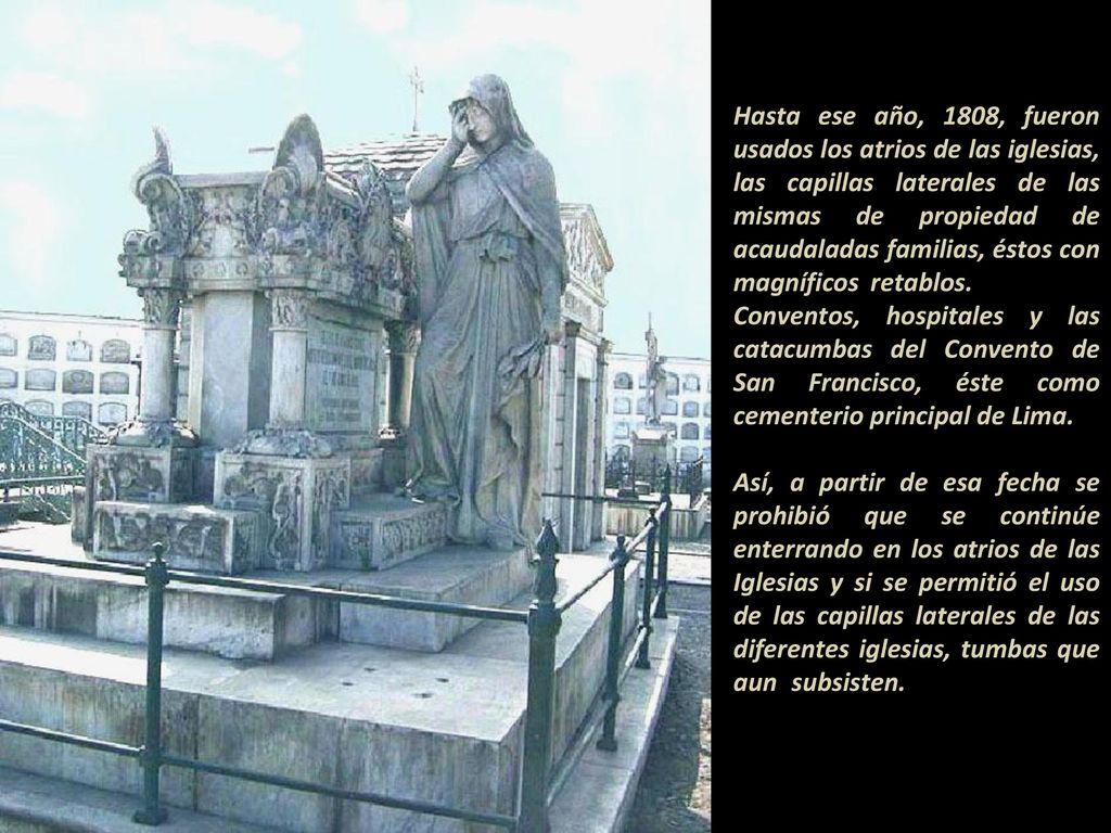 Hasta ese año, 1808, fueron usados los atrios de las iglesias, las capillas laterales de las mismas de propiedad de acaudaladas familias, éstos con magníficos retablos Conventos, hospitales y las catacumbas del Convento de San Francisco, éste como cementerio principal de Lima.