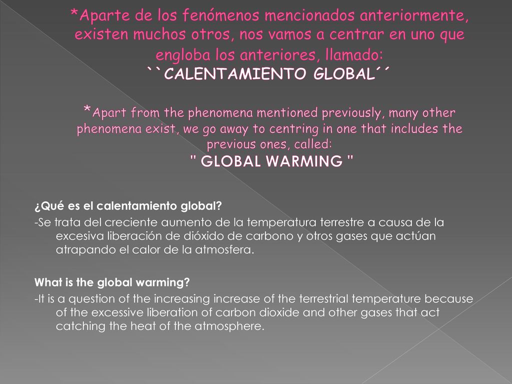 *Aparte de los fenómenos mencionados anteriormente, existen muchos otros, nos vamos a centrar en uno que engloba los anteriores, llamado: ``CALENTAMIENTO GLOBAL´´ *Apart from the phenomena mentioned previously, many other phenomena exist, we go away to centring in one that includes the previous ones, called: GLOBAL WARMING