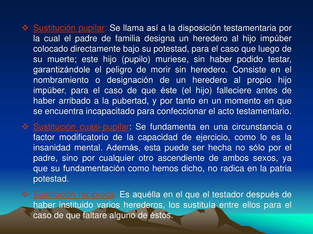 Sustitución pupilar: Se llama así a la disposición testamentaria por la cual el padre de familia designa un heredero al hijo impúber colocado directamente bajo su potestad, para el caso que luego de su muerte; este hijo (pupilo) muriese, sin haber podido testar, garantizándole el peligro de morir sin heredero. Consiste en el nombramiento o designación de un heredero al propio hijo impúber, para el caso de que éste (el hijo) falleciere antes de haber arribado a la pubertad, y por tanto en un momento en que se encuentra incapacitado para confeccionar el acto testamentario.