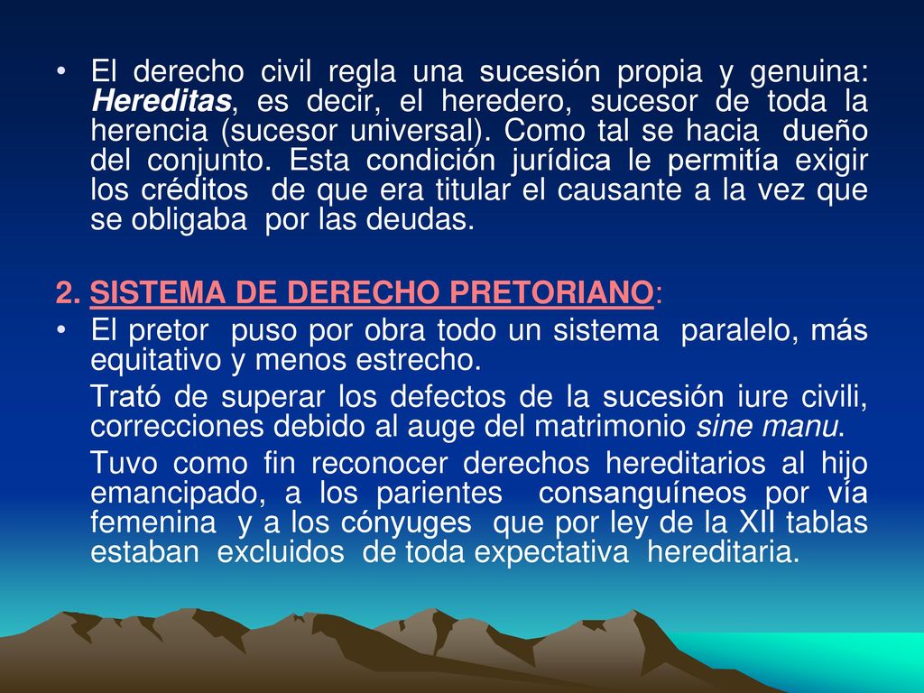 El derecho civil regla una sucesión propia y genuina: Hereditas, es decir, el heredero, sucesor de toda la herencia (sucesor universal). Como tal se hacia dueño del conjunto. Esta condición jurídica le permitía exigir los créditos de que era titular el causante a la vez que se obligaba por las deudas.