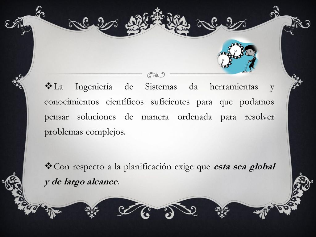 La Ingeniería de Sistemas da herramientas y conocimientos científicos suficientes para que podamos pensar soluciones de manera ordenada para resolver problemas complejos.