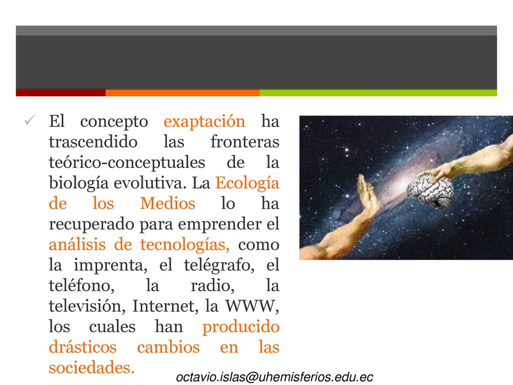 El concepto exaptación ha trascendido las fronteras teórico-conceptuales de la biología evolutiva. La Ecología de los Medios lo ha recuperado para emprender el análisis de tecnologías, como la imprenta, el telégrafo, el teléfono, la radio, la televisión, Internet, la WWW, los cuales han producido drásticos cambios en las sociedades.