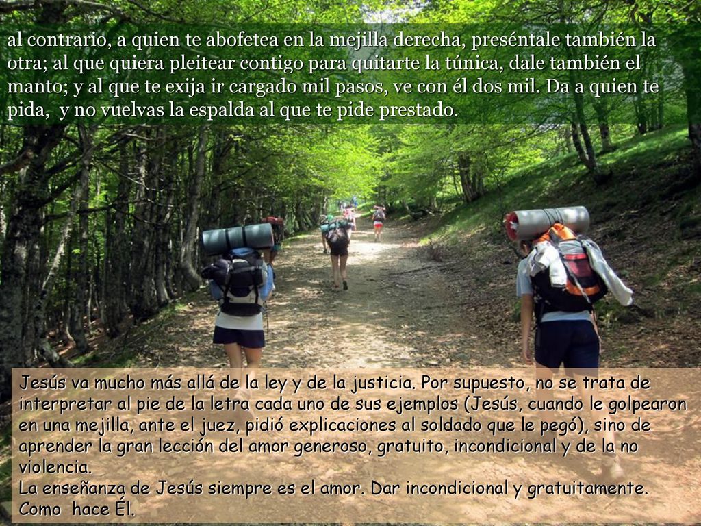 al contrario, a quien te abofetea en la mejilla derecha, preséntale también la otra; al que quiera pleitear contigo para quitarte la túnica, dale también el manto; y al que te exija ir cargado mil pasos, ve con él dos mil. Da a quien te pida, y no vuelvas la espalda al que te pide prestado.