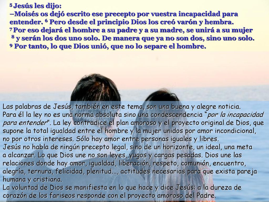5 Jesús les dijo: –Moisés os dejó escrito ese precepto por vuestra incapacidad para entender. 6 Pero desde el principio Dios los creó varón y hembra.