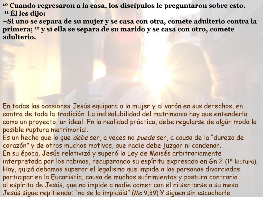 10 Cuando regresaron a la casa, los discípulos le preguntaron sobre esto. 11 Él les dijo: –Si uno se separa de su mujer y se casa con otra, comete adulterio contra la primera; 12 y si ella se separa de su marido y se casa con otro, comete adulterio.
