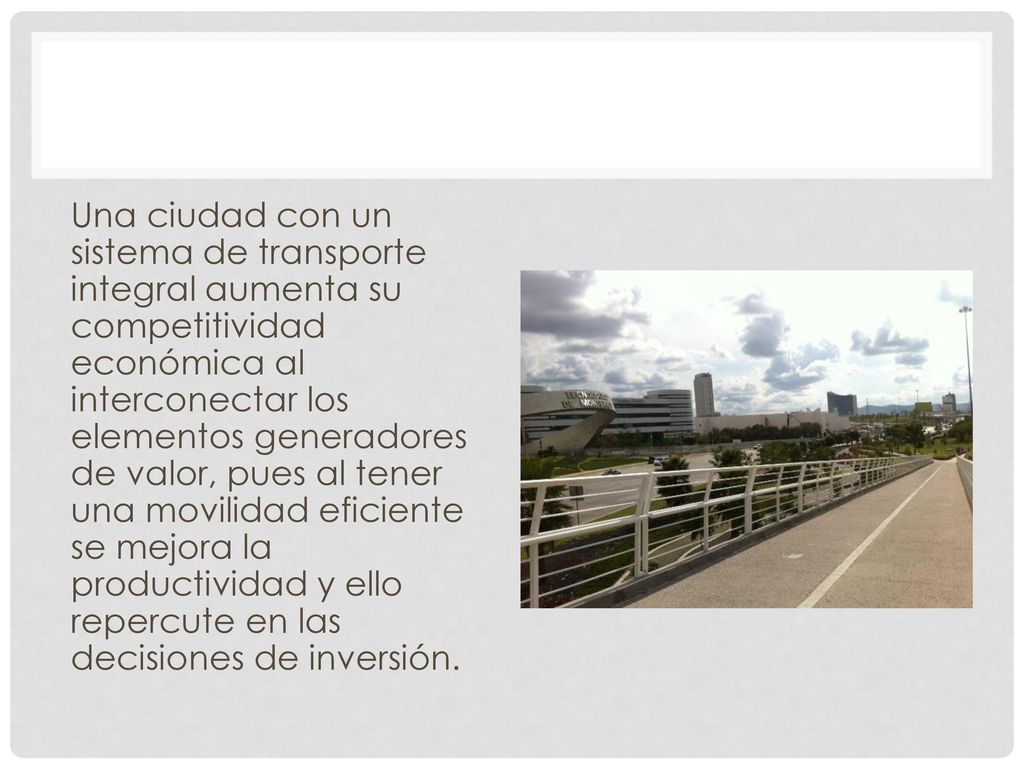 Una ciudad con un sistema de transporte integral aumenta su competitividad económica al interconectar los elementos generadores de valor, pues al tener una movilidad eficiente se mejora la productividad y ello repercute en las decisiones de inversión.