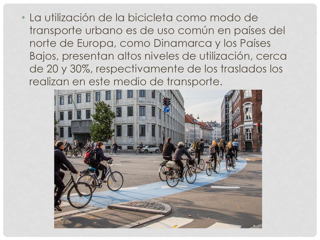 La utilización de la bicicleta como modo de transporte urbano es de uso común en países del norte de Europa, como Dinamarca y los Países Bajos, presentan altos niveles de utilización, cerca de 20 y 30%, respectivamente de los traslados los realizan en este medio de transporte.