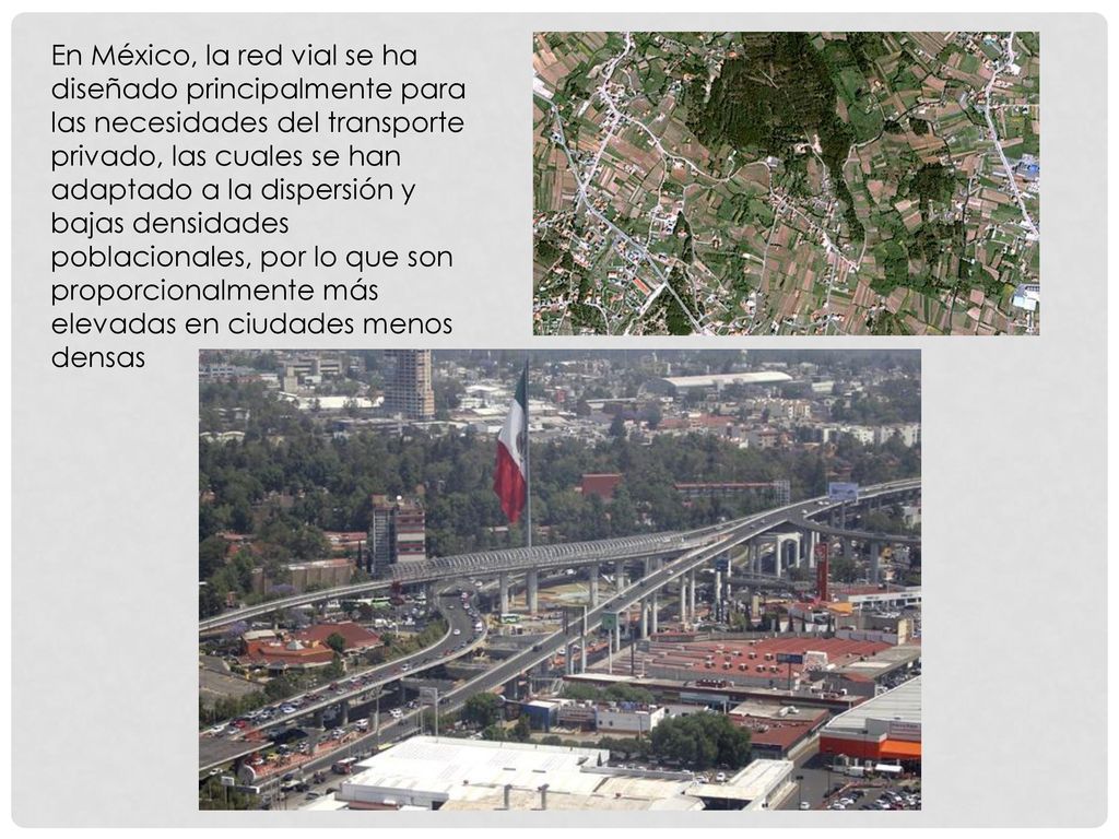 En México, la red vial se ha diseñado principalmente para las necesidades del transporte privado, las cuales se han adaptado a la dispersión y bajas densidades poblacionales, por lo que son proporcionalmente más elevadas en ciudades menos densas
