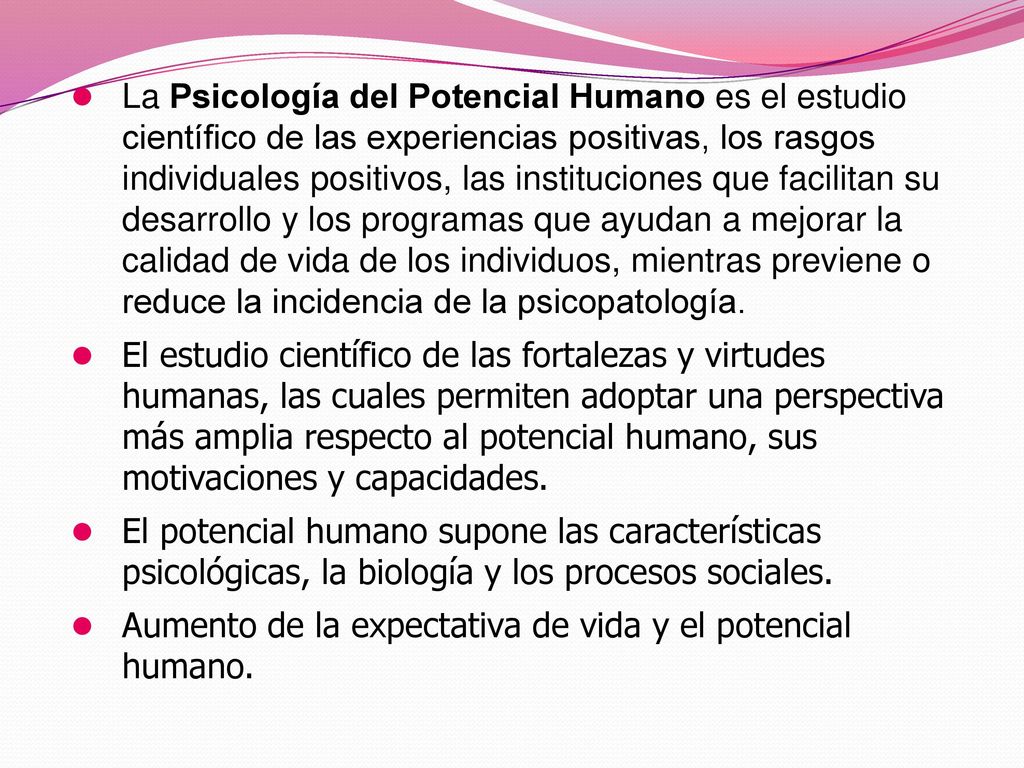 La Psicología del Potencial Humano es el estudio científico de las experiencias positivas, los rasgos individuales positivos, las instituciones que facilitan su desarrollo y los programas que ayudan a mejorar la calidad de vida de los individuos, mientras previene o reduce la incidencia de la psicopatología.