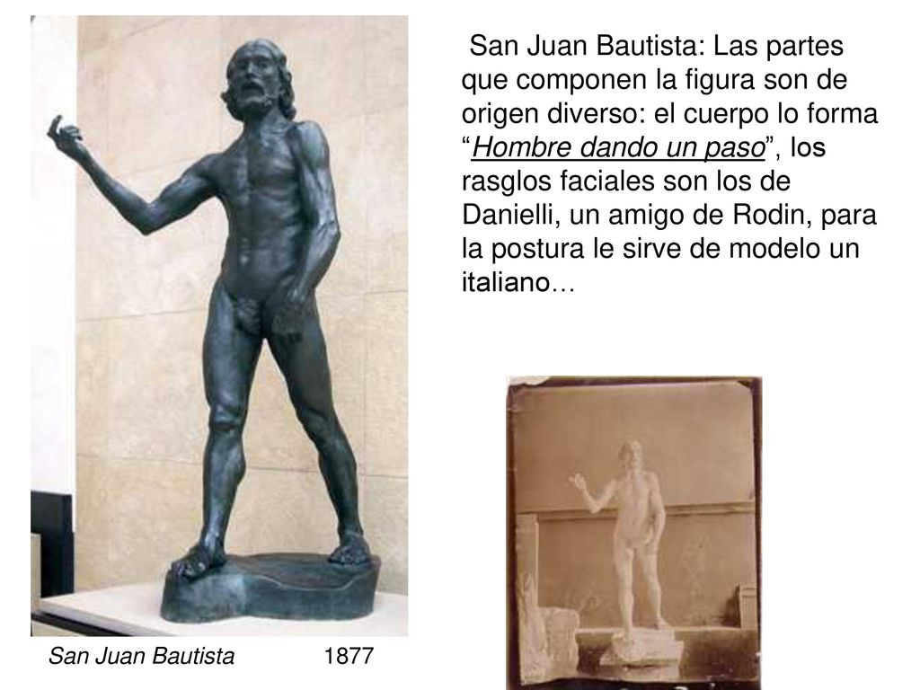 San Juan Bautista: Las partes que componen la figura son de origen diverso: el cuerpo lo forma Hombre dando un paso , los rasglos faciales son los de Danielli, un amigo de Rodin, para la postura le sirve de modelo un italiano…